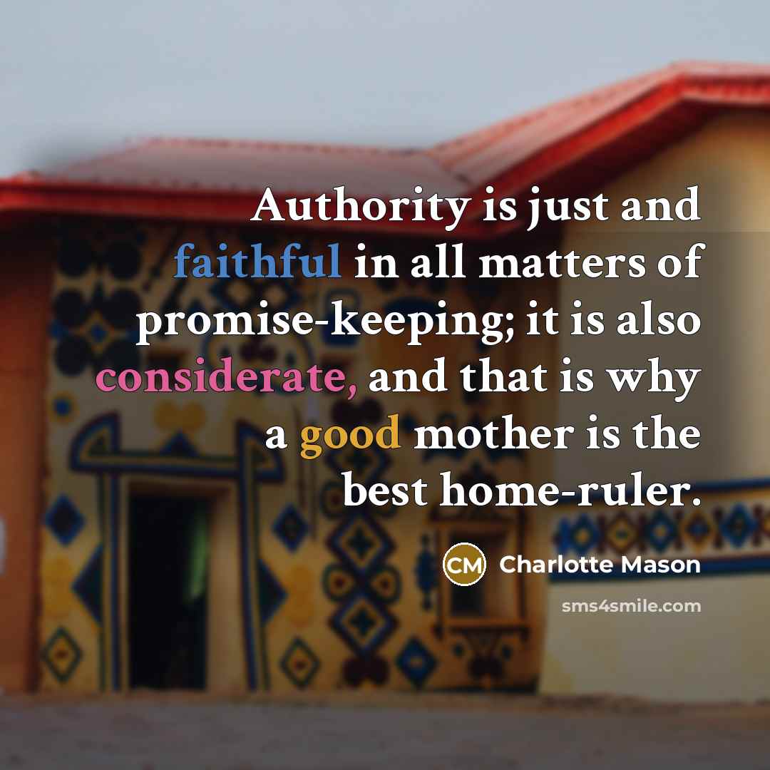 “Authority is just and faithful in all matters of promise-keeping; it is also considerate, and that is why a good mother is the best home-ruler.” quote by Charlotte Mason