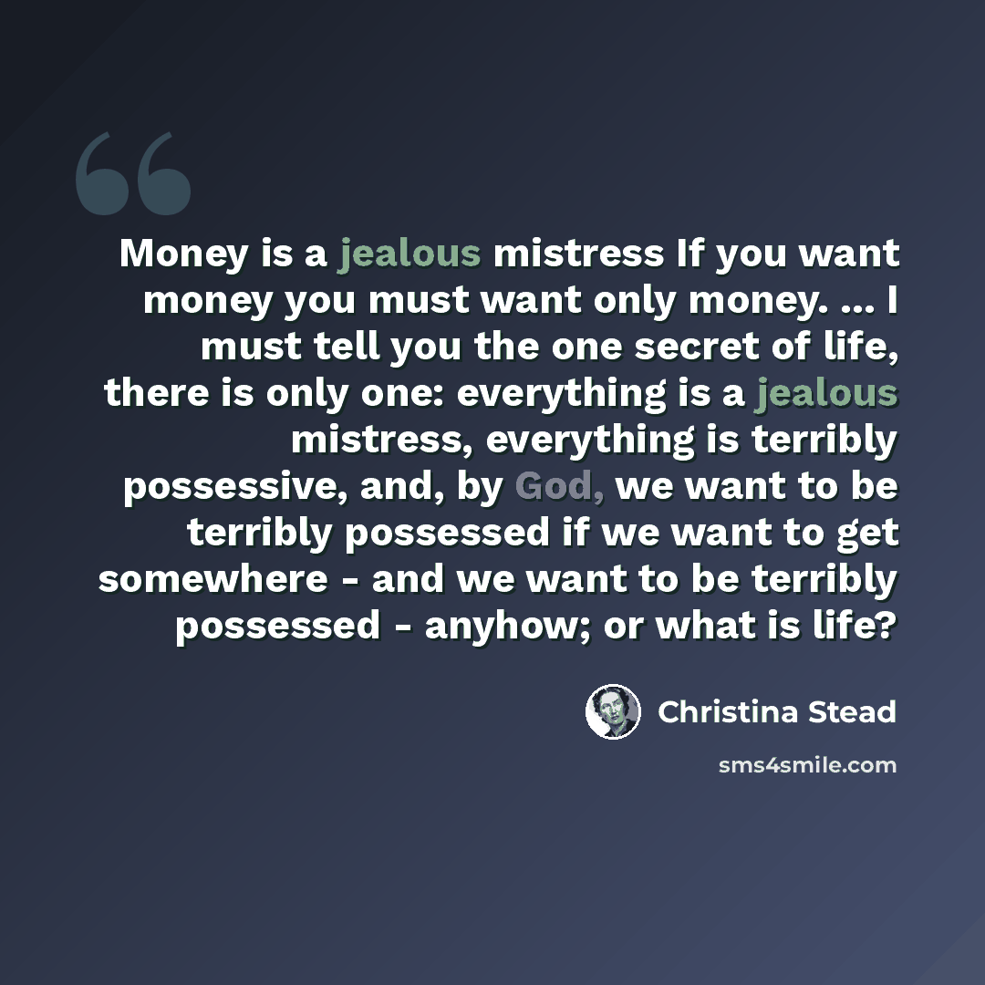 “Money is a jealous mistress If you want money you must want only money. ... I must tell you the one secret of life, there is only one: everything is a jealous mistress, everything is terribly possessive, and, by God, we want to be terribly possessed if we want to get somewhere - and we want to be…” quote by Christina Stead