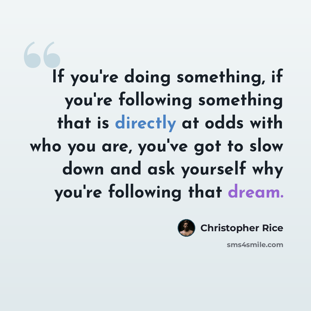 “If you're doing something, if you're following something that is directly at odds with who you are, you've got to slow down and ask yourself why you're following that dream.” quote by Christopher Rice