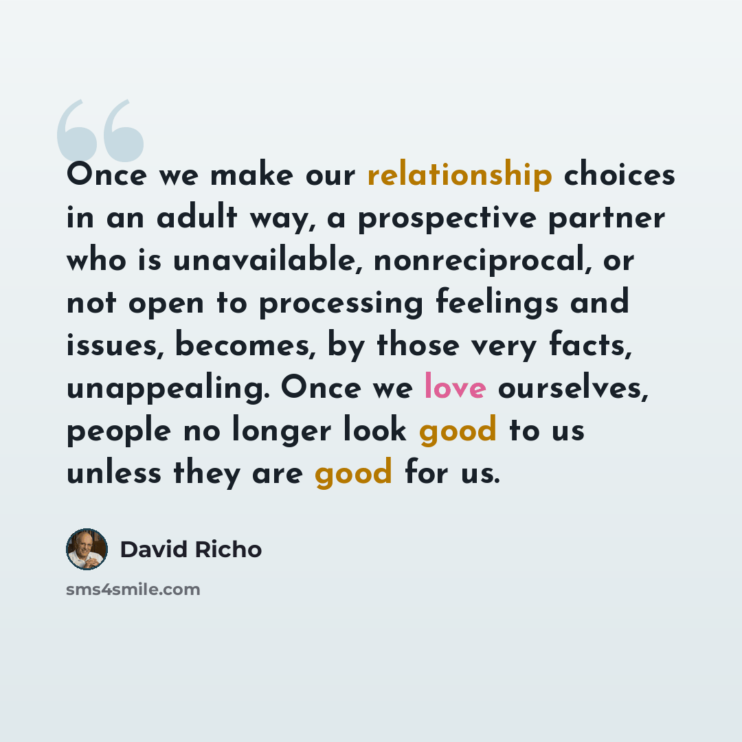 “Once we make our relationship choices in an adult way, a prospective partner who is unavailable, nonreciprocal, or not open to processing feelings and issues, becomes, by those very facts, unappealing. Once we love ourselves, people no longer look good to us unless they are good for us.” quote by David Richo