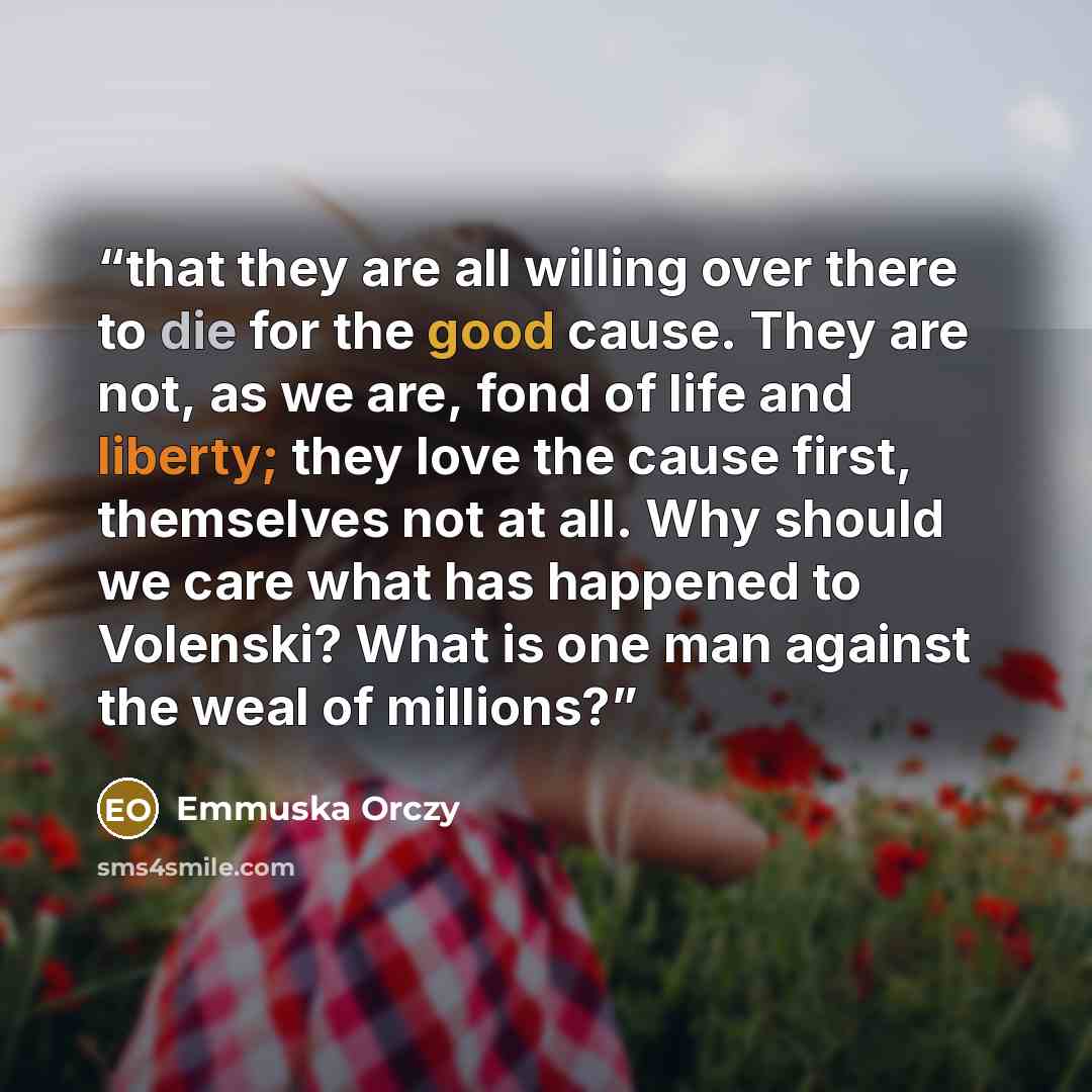 “that they are all willing over there to die for the good cause. They are not, as we are, fond of life and liberty; they love the cause first, themselves not at all. Why should we care what has happened to Volenski? What is one man against the weal of millions?” quote by Emmuska Orczy