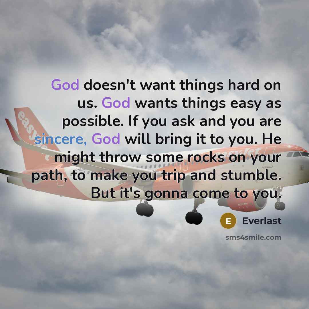 “God doesn't want things hard on us. God wants things easy as possible. If you ask and you are sincere, God will bring it to you. He might throw some rocks on your path, to make you trip and stumble. But it's gonna come to you.” quote by Everlast