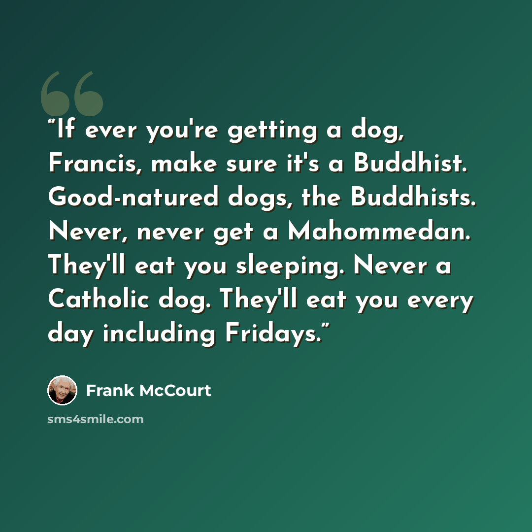 “If ever you're getting a dog, Francis, make sure it's a Buddhist. Good-natured dogs, the Buddhists. Never, never get a Mahommedan. They'll eat you sleeping. Never a Catholic dog. They'll eat you every day including Fridays.” quote by Frank McCourt