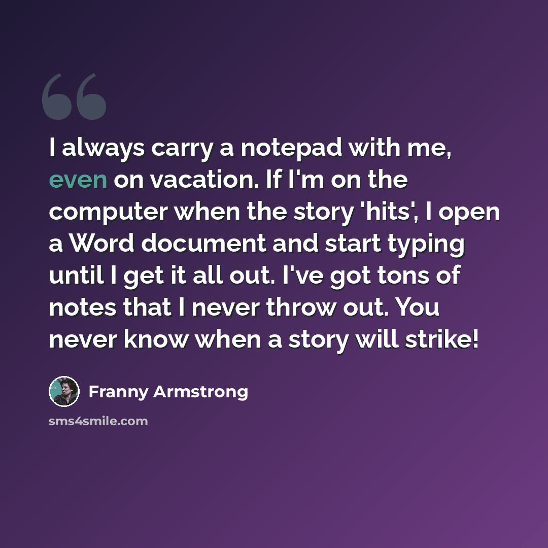 “I always carry a notepad with me, even on vacation. If I'm on the computer when the story 'hits', I open a Word document and start typing until I get it all out. I've got tons of notes that I never throw out. You never know when a story will strike!” quote by Franny Armstrong