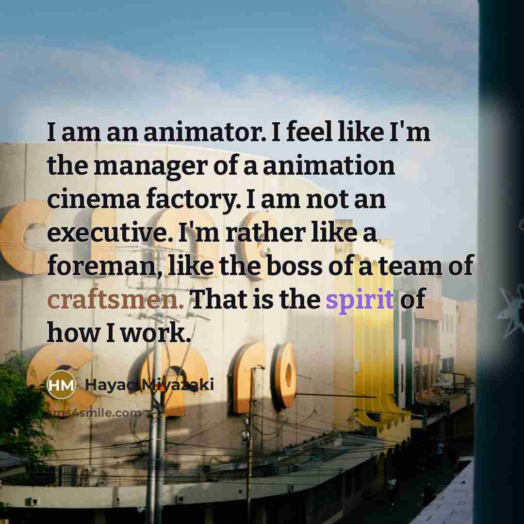 “I am an animator. I feel like I'm the manager of a animation cinema factory. I am not an executive. I'm rather like a foreman, like the boss of a team of craftsmen. That is the spirit of how I work.” quote by Hayao Miyazaki