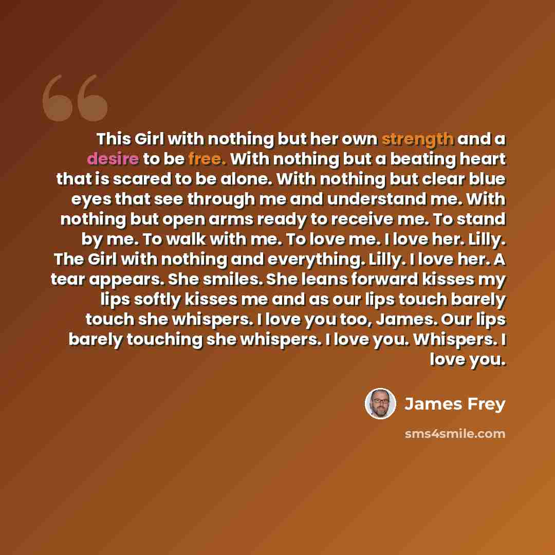 “This Girl with nothing but her own strength and a desire to be free. With nothing but a beating heart that is scared to be alone. With nothing but clear blue eyes that see through me and understand me. With nothing but open arms ready to receive me. To stand by me. To walk with me. To love me. I…” quote by James Frey
