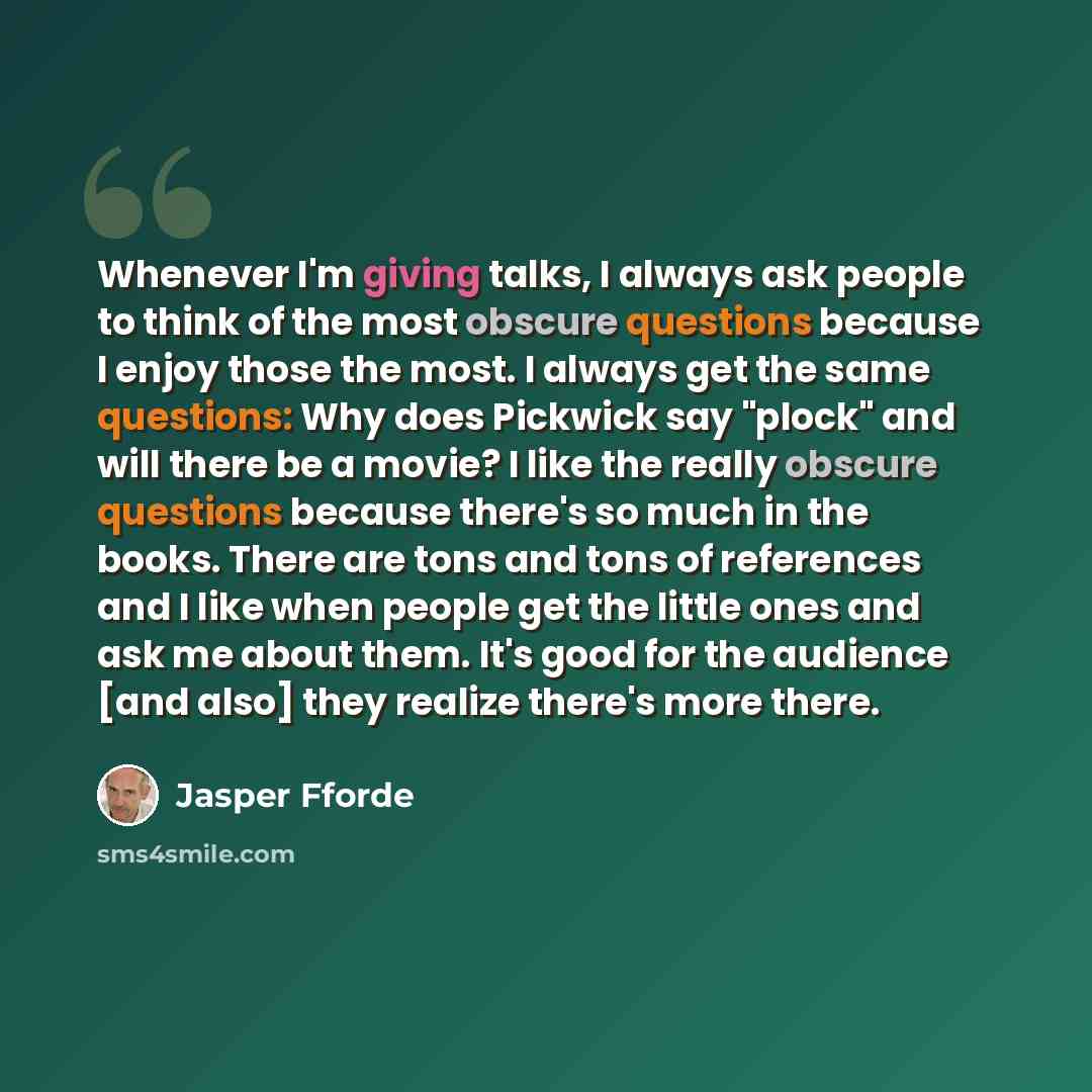“Whenever I'm giving talks, I always ask people to think of the most obscure questions because I enjoy those the most. I always get the same questions: Why does Pickwick say "plock" and will there be a movie? I like the really obscure questions because there's so much in the books. There are tons…” quote by Jasper Fforde