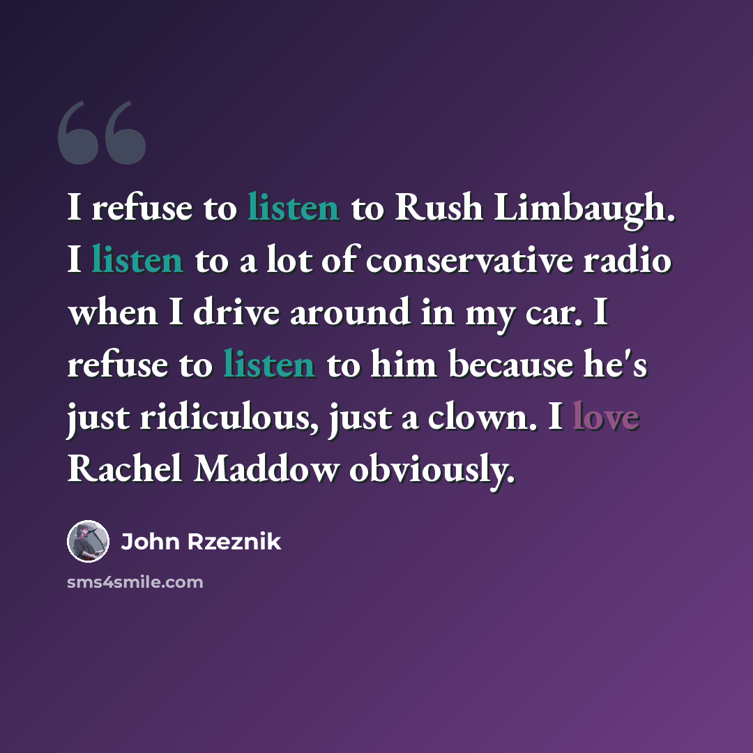 “I refuse to listen to Rush Limbaugh. I listen to a lot of conservative radio when I drive around in my car. I refuse to listen to him because he's just ridiculous, just a clown. I love Rachel Maddow obviously.” quote by John Rzeznik