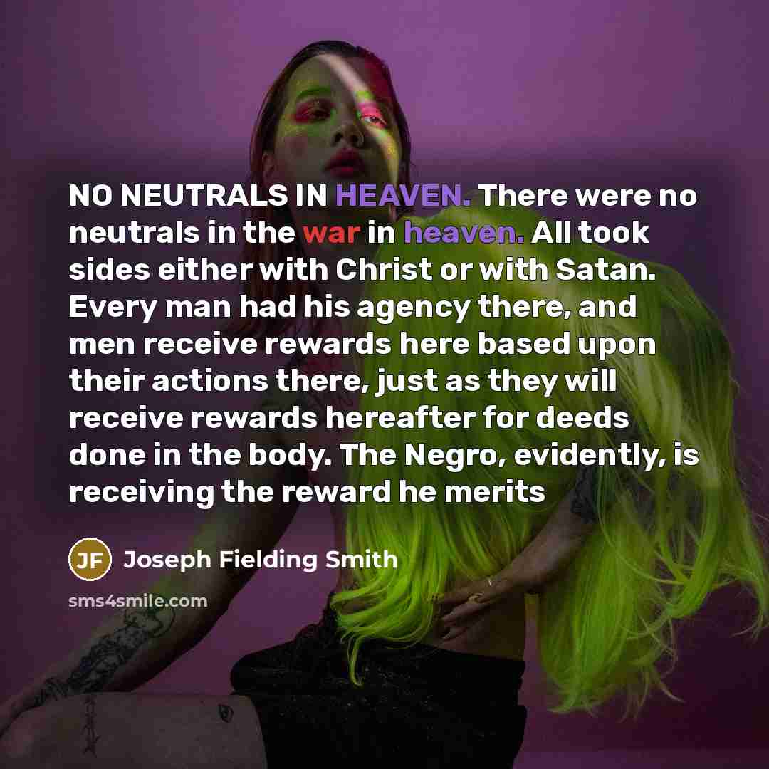 “NO NEUTRALS IN HEAVEN. There were no neutrals in the war in heaven. All took sides either with Christ or with Satan. Every man had his agency there, and men receive rewards here based upon their actions there, just as they will receive rewards hereafter for deeds done in the body. The Negro…” quote by Joseph Fielding Smith