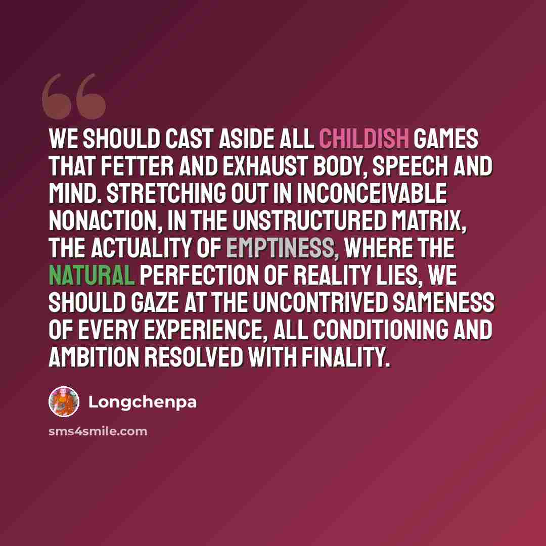 “We should cast aside all childish games that fetter and exhaust body, speech and mind. Stretching out in inconceivable nonaction, in the unstructured matrix, the actuality of emptiness, where the natural perfection of reality lies, we should gaze at the uncontrived sameness of every experience…” quote by Longchenpa