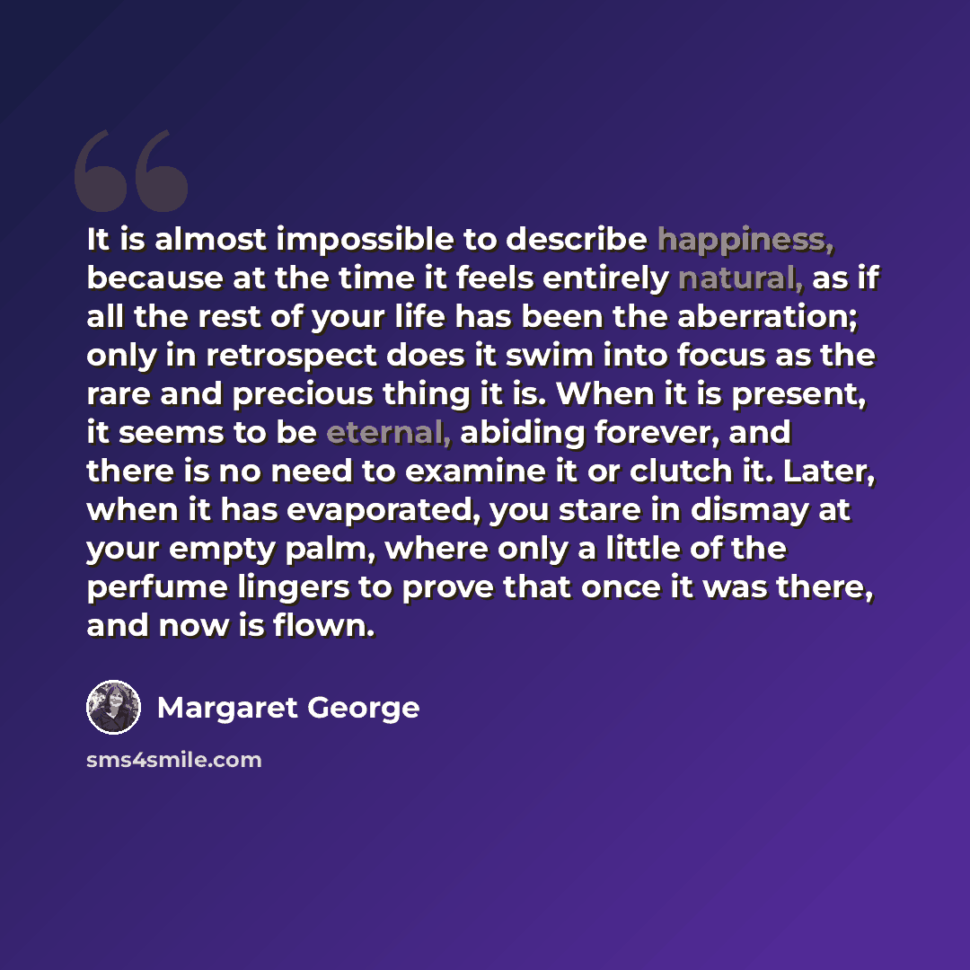 “It is almost impossible to describe happiness, because at the time it feels entirely natural, as if all the rest of your life has been the aberration; only in retrospect does it swim into focus as the rare and precious thing it is. When it is present, it seems to be eternal, abiding forever, and…” quote by Margaret George