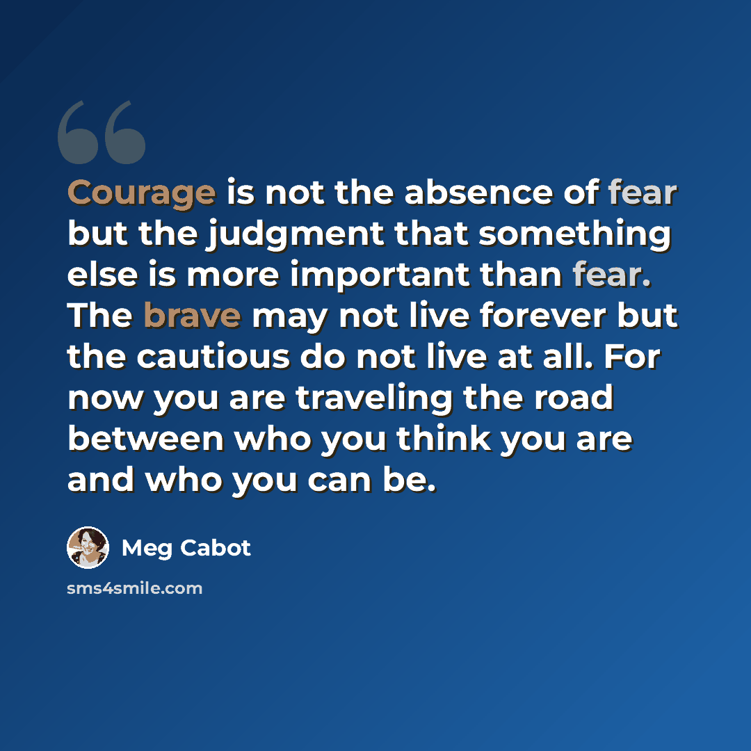 “Courage is not the absence of fear but the judgment that something else is more important than fear. The brave may not live forever but the cautious do not live at all. For now you are traveling the road between who you think you are and who you can be.” quote by Meg Cabot