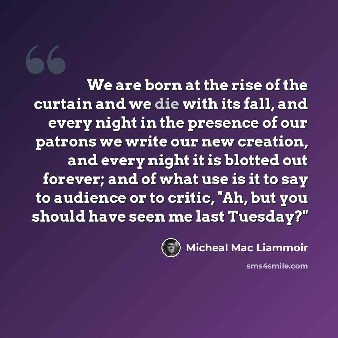 “We are born at the rise of the curtain and we die with its fall, and every night in the presence of our patrons we write our new creation, and every night it is blotted out forever; and of what use is it to say to audience or to critic, ''Ah, but you should have seen me last Tuesday?''” quote by Micheal Mac Liammoir