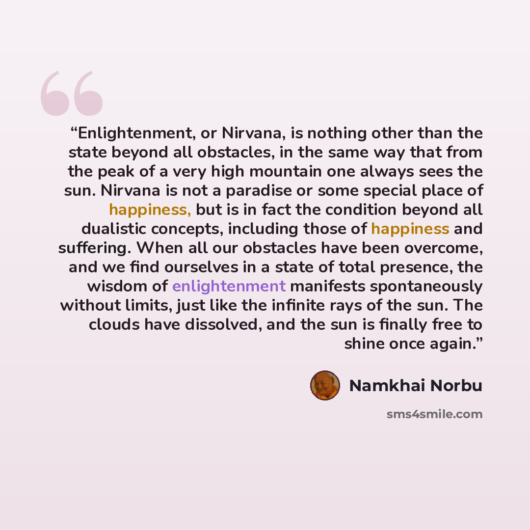 “Enlightenment, or Nirvana, is nothing other than the state beyond all obstacles, in the same way that from the peak of a very high mountain one always sees the sun. Nirvana is not a paradise or some special place of happiness, but is in fact the condition beyond all dualistic concepts, including…” quote by Namkhai Norbu