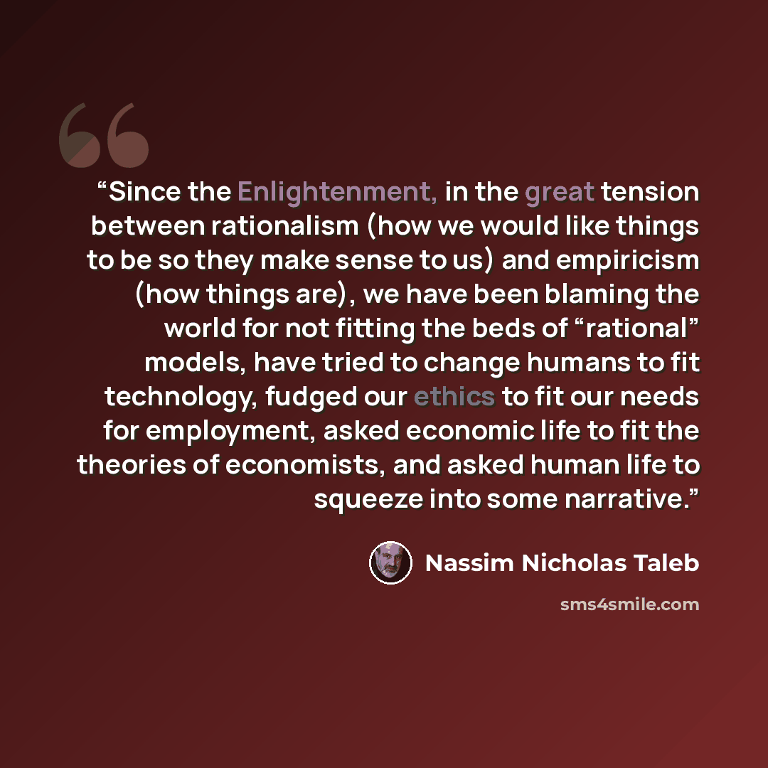 “Since the Enlightenment, in the great tension between rationalism (how we would like things to be so they make sense to us) and empiricism (how things are), we have been blaming the world for not fitting the beds of “rational” models, have tried to change humans to fit technology, fudged our…” quote by Nassim Nicholas Taleb