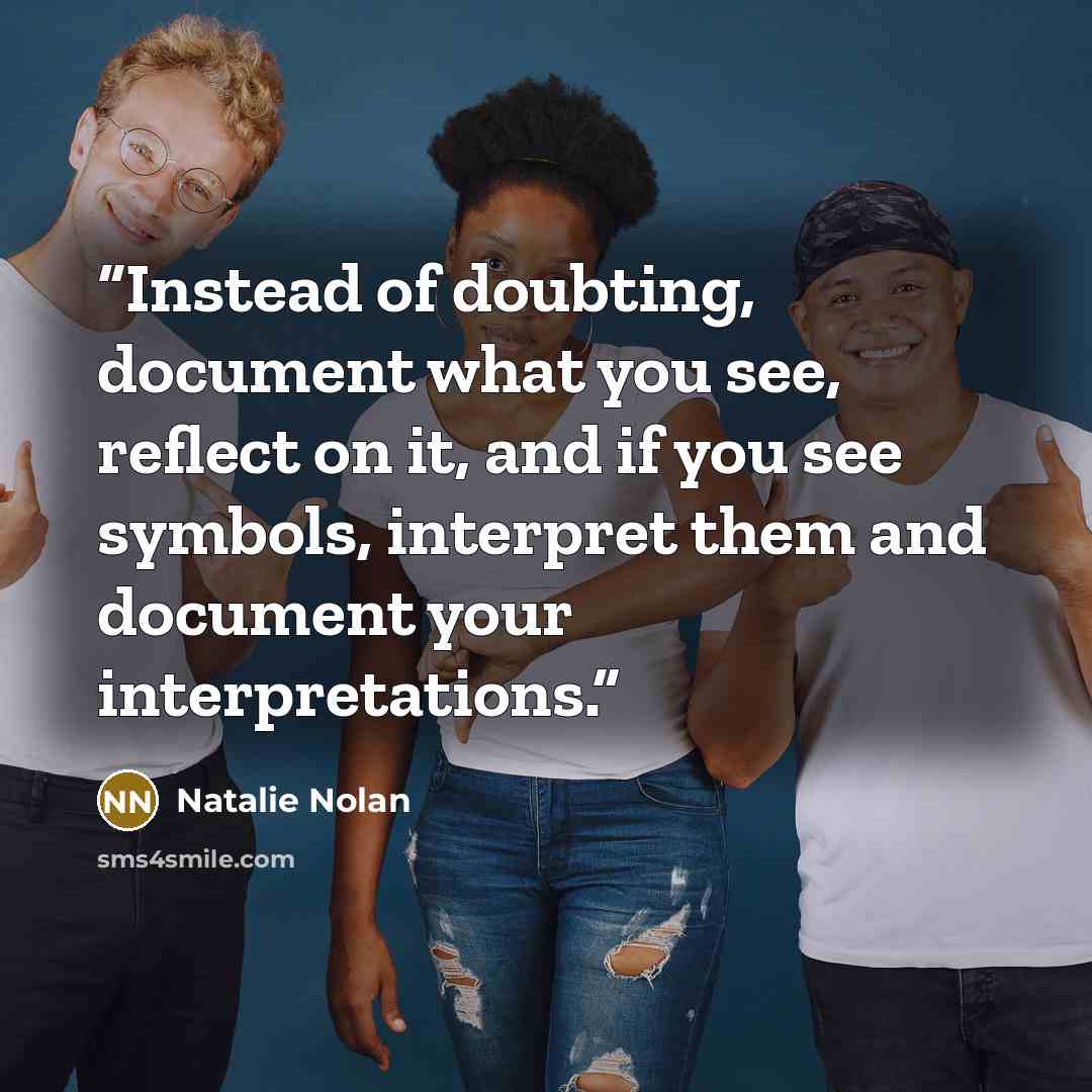 “Instead of doubting, document what you see, reflect on it, and if you see symbols, interpret them and document your interpretations.” quote by Natalie Nolan