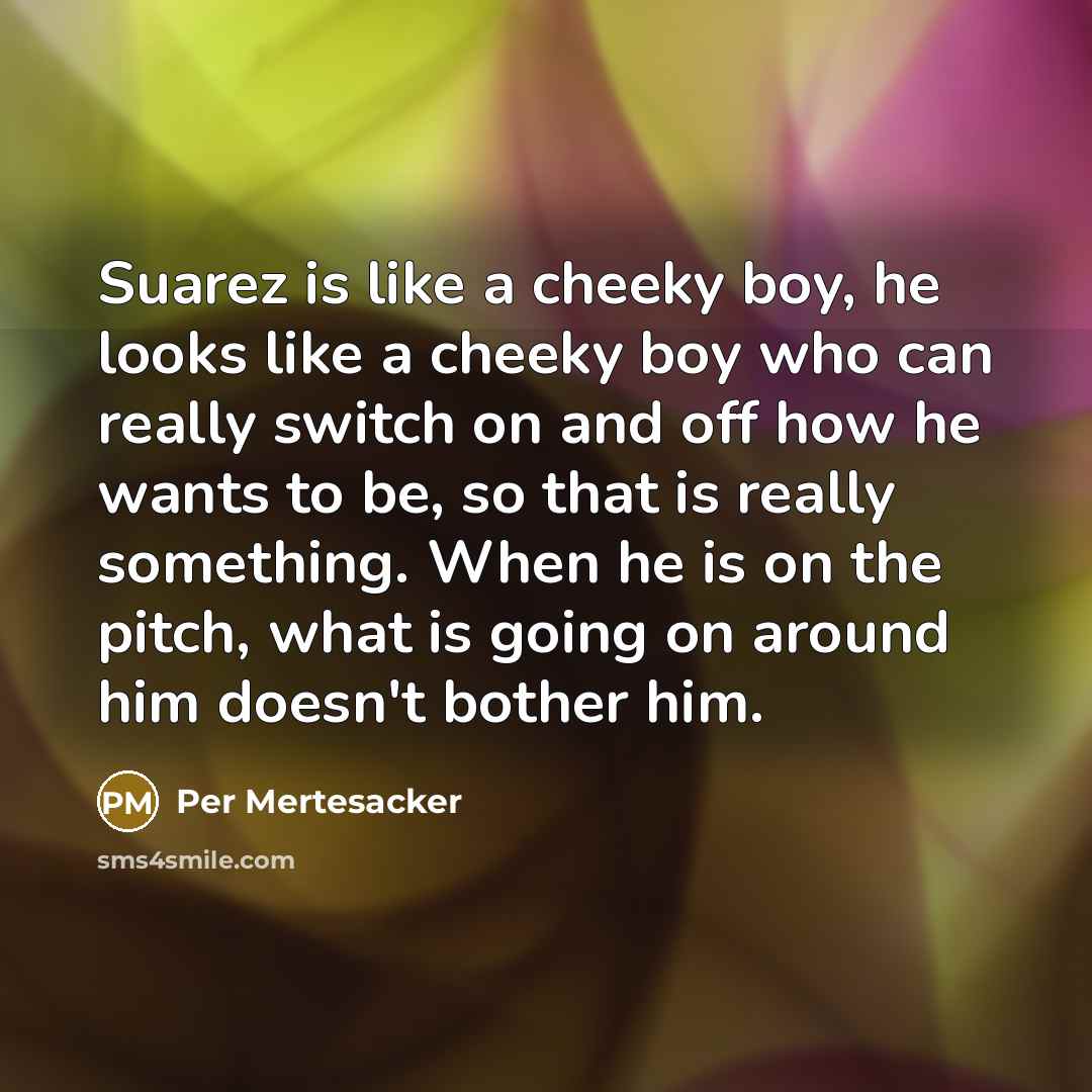 “Suarez is like a cheeky boy, he looks like a cheeky boy who can really switch on and off how he wants to be, so that is really something. When he is on the pitch, what is going on around him doesn't bother him.” quote by Per Mertesacker