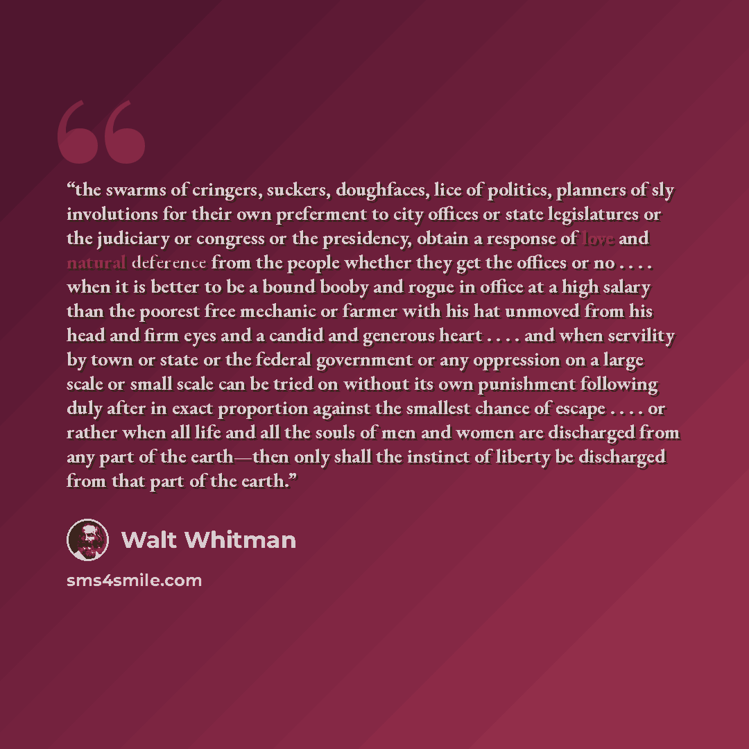 “the swarms of cringers, suckers, doughfaces, lice of politics, planners of sly involutions for their own preferment to city offices or state legislatures or the judiciary or congress or the presidency, obtain a response of love and natural deference from the people whether they get the offices or…” quote by Walt Whitman
