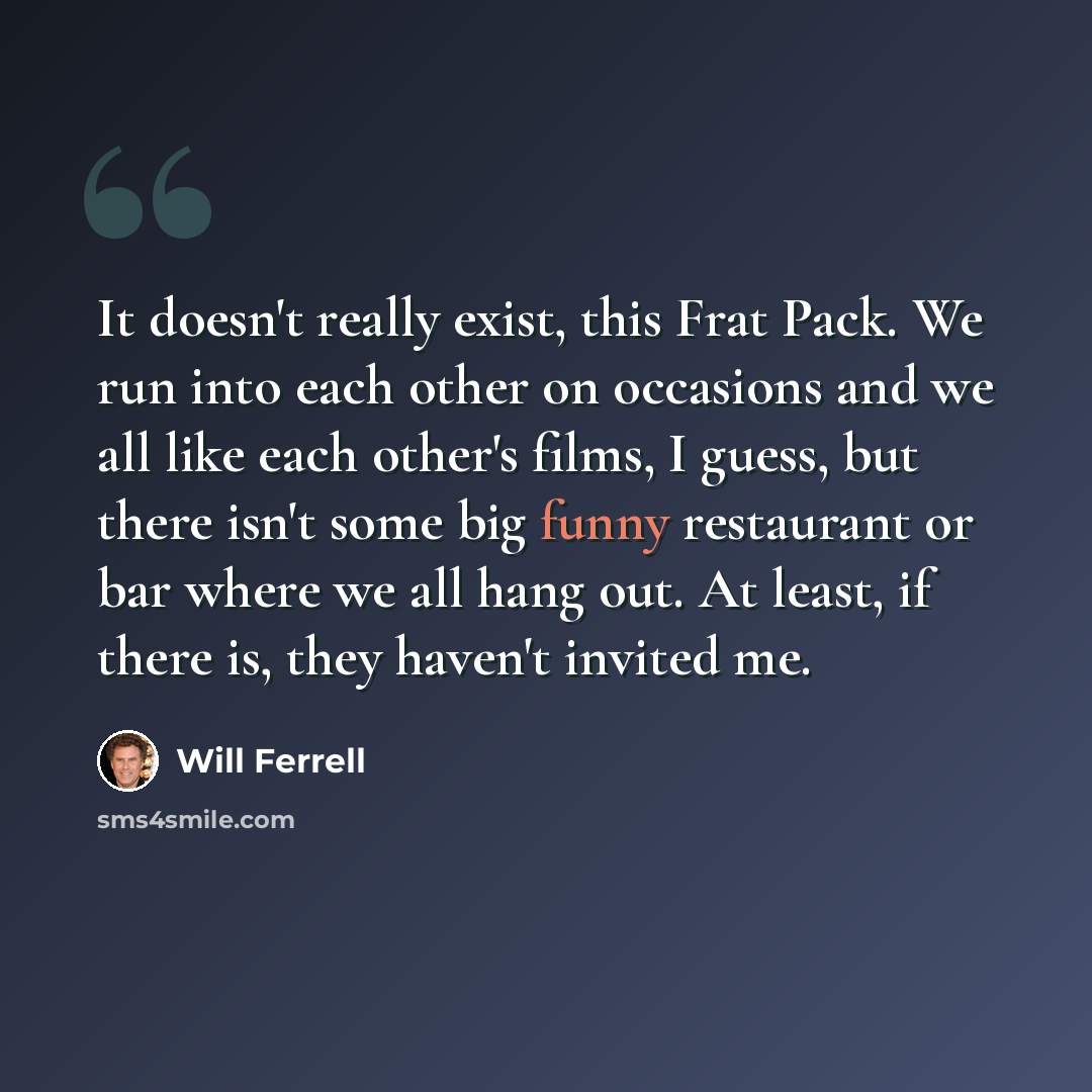 “It doesn't really exist, this Frat Pack. We run into each other on occasions and we all like each other's films, I guess, but there isn't some big funny restaurant or bar where we all hang out. At least, if there is, they haven't invited me.” quote by Will Ferrell