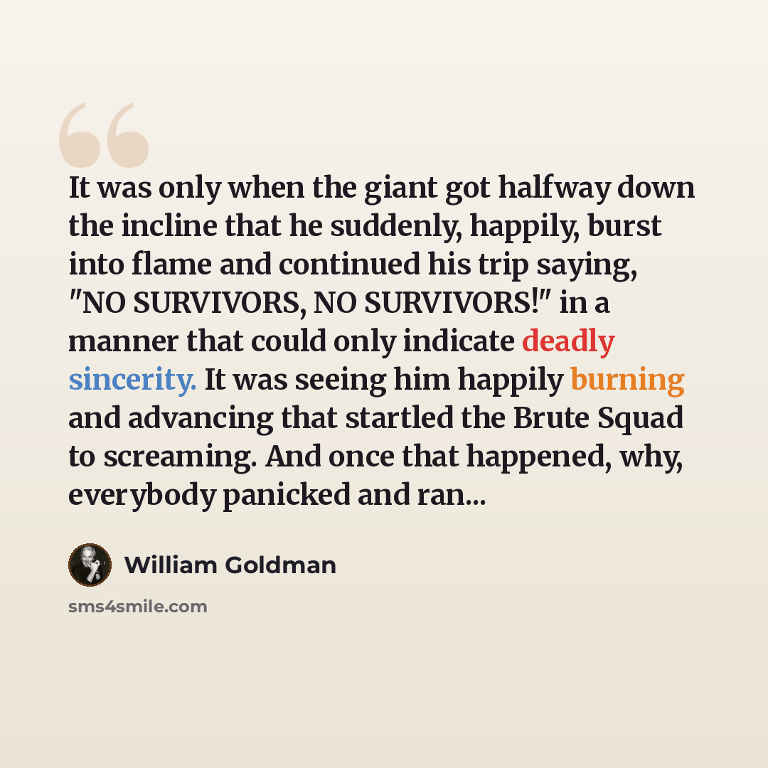 “It was only when the giant got halfway down the incline that he suddenly, happily, burst into flame and continued his trip saying, "NO SURVIVORS, NO SURVIVORS!" in a manner that could only indicate deadly sincerity. It was seeing him happily burning and advancing that startled the Brute Squad to…” quote by William Goldman