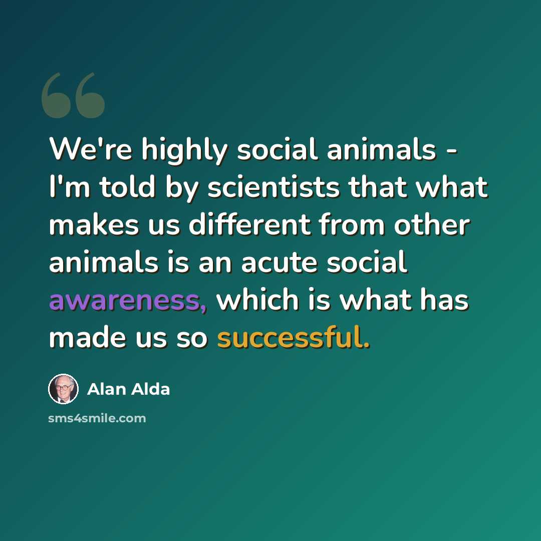 “We're highly social animals - I'm told by scientists that what makes us different from other animals is an acute social awareness, which is what has made us so successful.” quote by Alan Alda