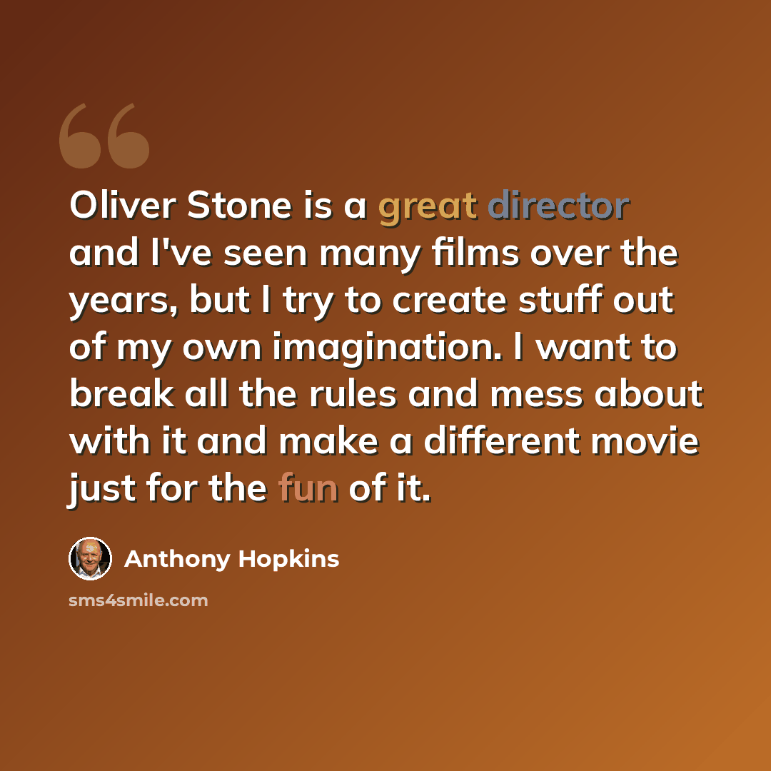 “Oliver Stone is a great director and I've seen many films over the years, but I try to create stuff out of my own imagination. I want to break all the rules and mess about with it and make a different movie just for the fun of it.” quote by Anthony Hopkins