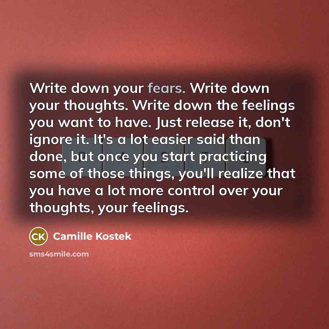 “Write down your fears. Write down your thoughts. Write down the feelings you want to have. Just release it, don't ignore it. It's a lot easier said than done, but once you start practicing some of those things, you'll realize that you have a lot more control over your thoughts, your feelings.” quote by Camille Kostek