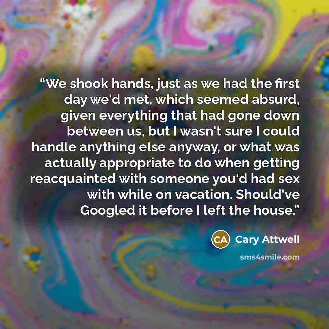 “We shook hands, just as we had the first day we'd met, which seemed absurd, given everything that had gone down between us, but I wasn't sure I could handle anything else anyway, or what was actually appropriate to do when getting reacquainted with someone you'd had sex with while on vacation…” quote by Cary Attwell