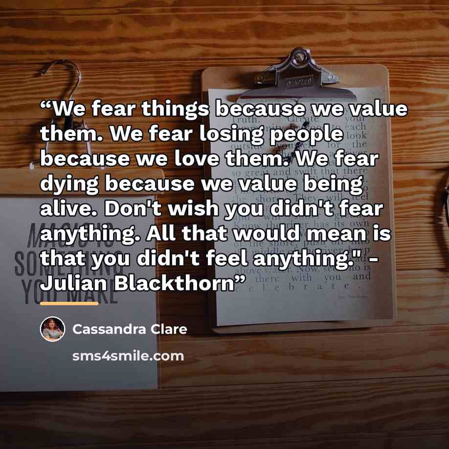 “We fear things because we value them. We fear losing people because we love them. We fear dying because we value being alive. Don't wish you didn't fear anything. All that would mean is that you didn't feel anything." - Julian Blackthorn” quote by Cassandra Clare