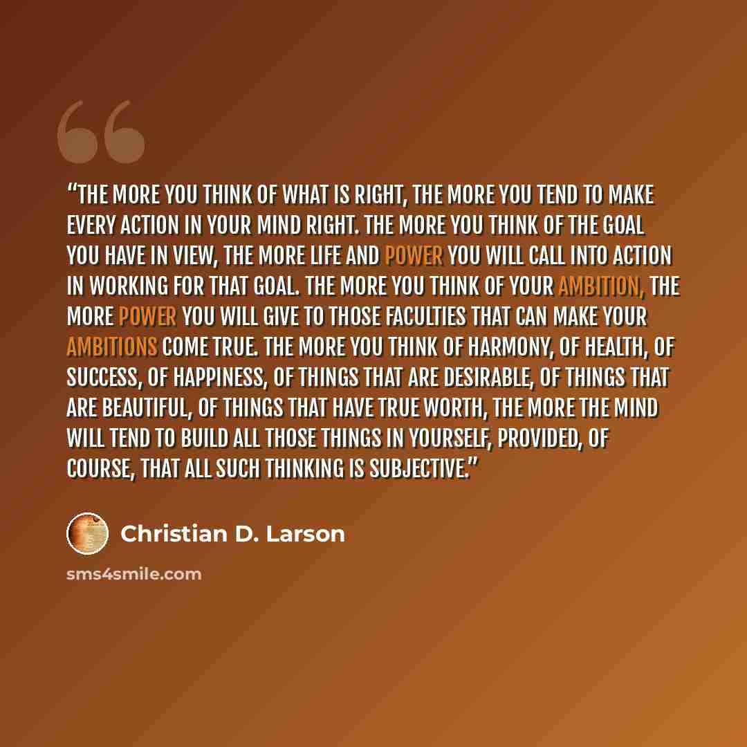 “The more you think of what is right, the more you tend to make every action in your mind right. The more you think of the goal you have in view, the more life and power you will call into action in working for that goal. The more you think of your ambition, the more power you will give to those…” quote by Christian D. Larson