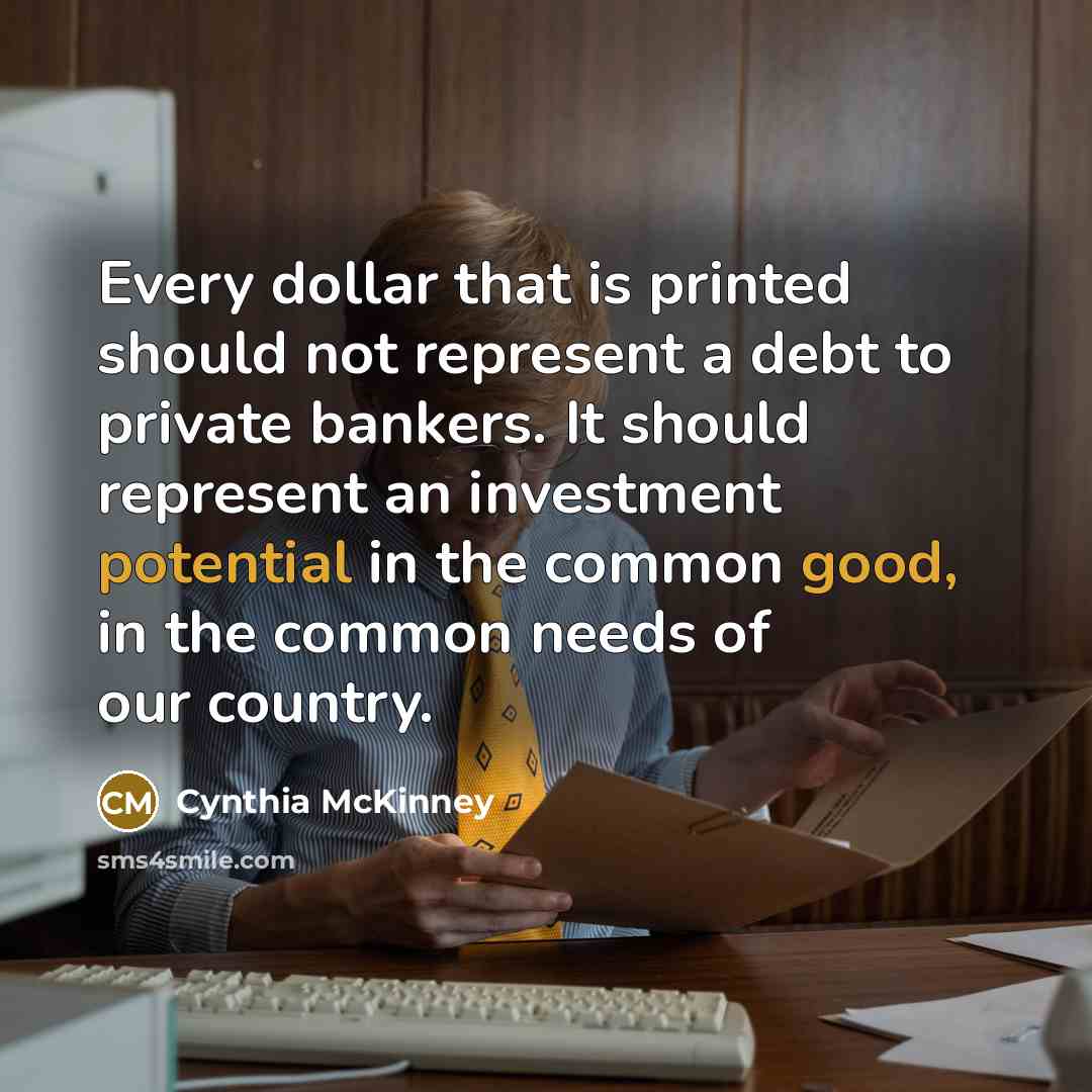 “Every dollar that is printed should not represent a debt to private bankers. It should represent an investment potential in the common good, in the common needs of our country.” quote by Cynthia McKinney