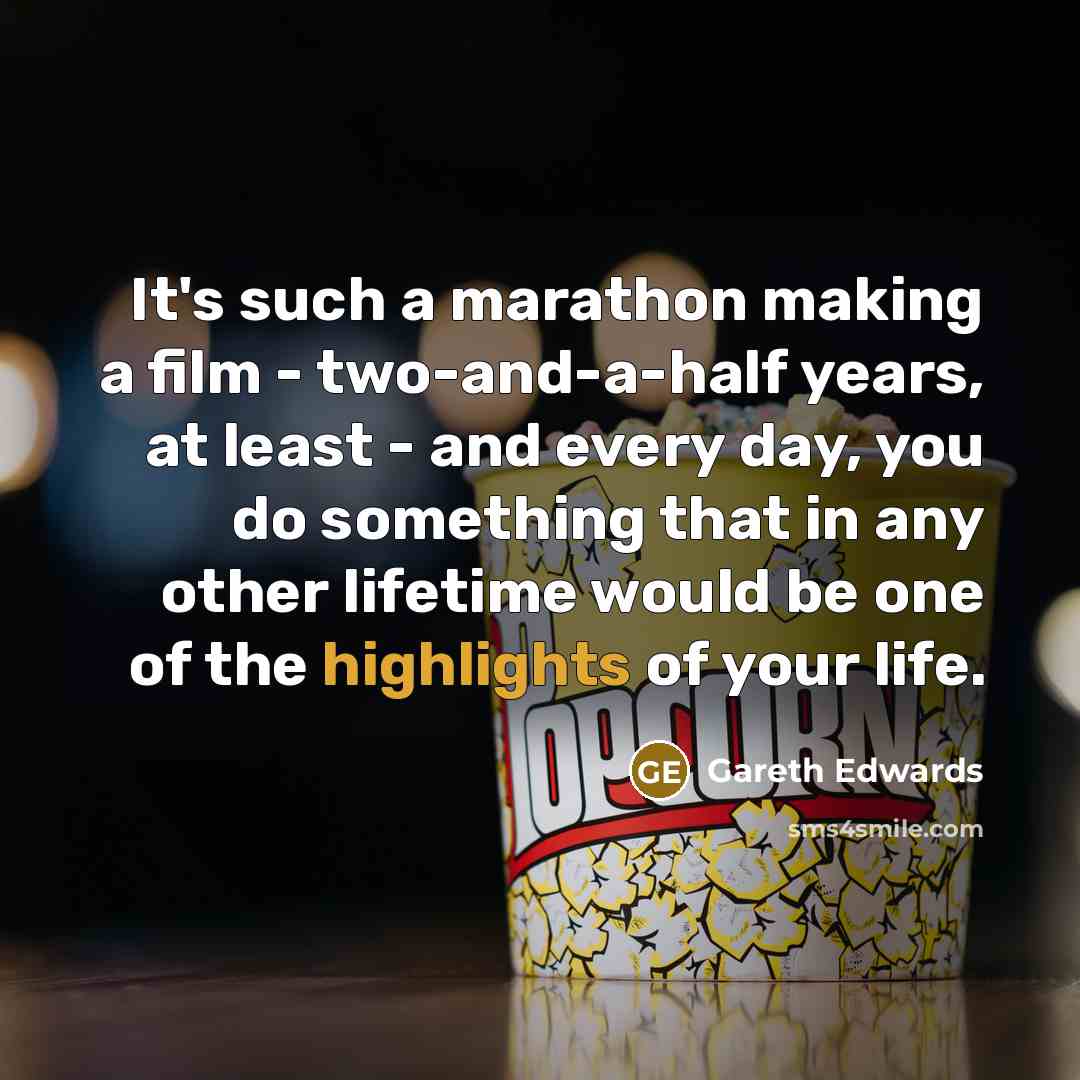 “It's such a marathon making a film - two-and-a-half years, at least - and every day, you do something that in any other lifetime would be one of the highlights of your life.” quote by Gareth Edwards