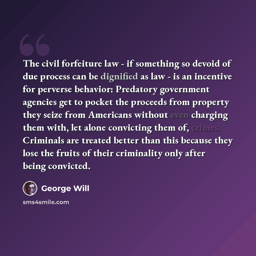 “The civil forfeiture law - if something so devoid of due process can be dignified as law - is an incentive for perverse behavior: Predatory government agencies get to pocket the proceeds from property they seize from Americans without even charging them with, let alone convicting them of, crimes…” quote by George Will