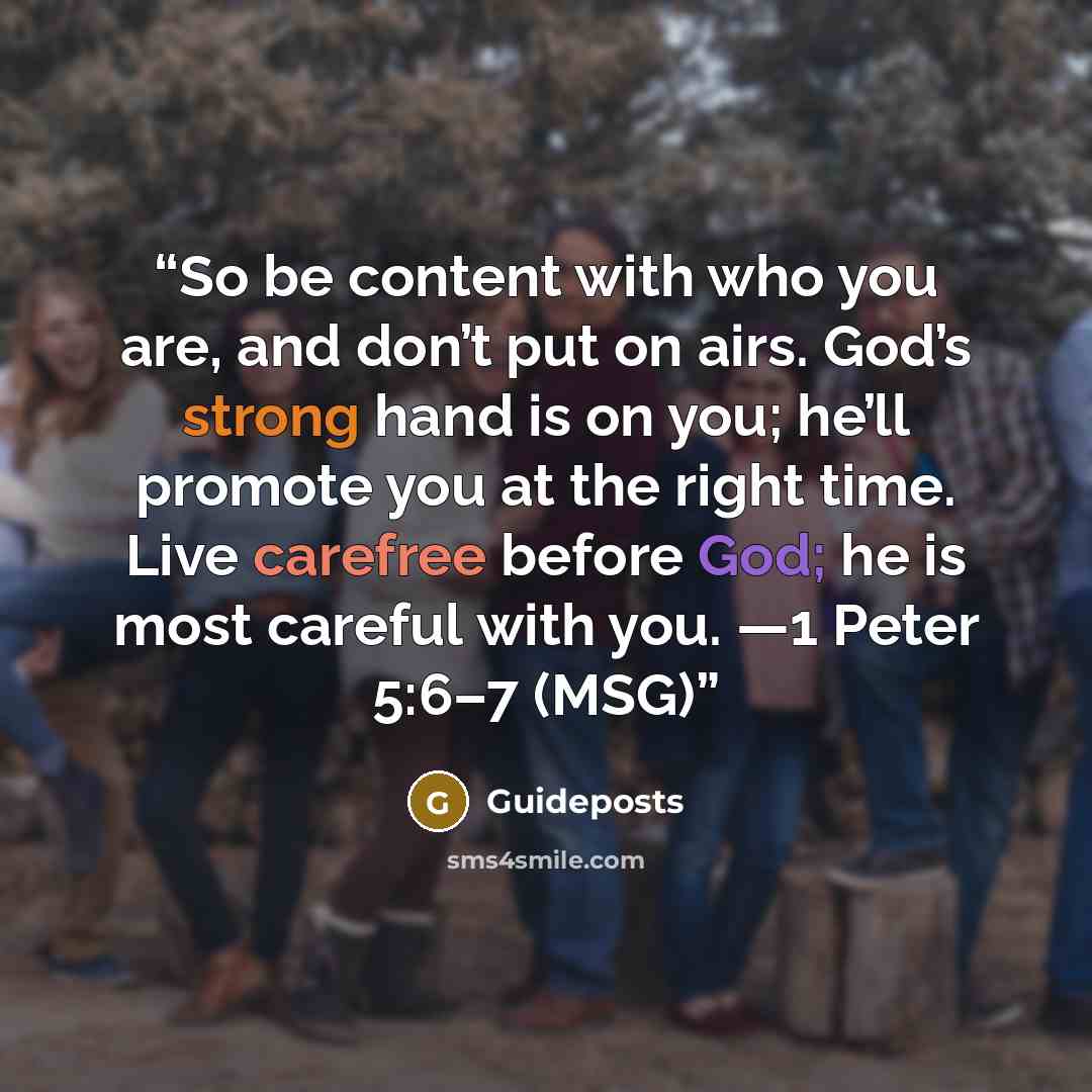 “So be content with who you are, and don’t put on airs. God’s strong hand is on you; he’ll promote you at the right time. Live carefree before God; he is most careful with you. —1 Peter 5:6–7 (MSG)” quote by Guideposts