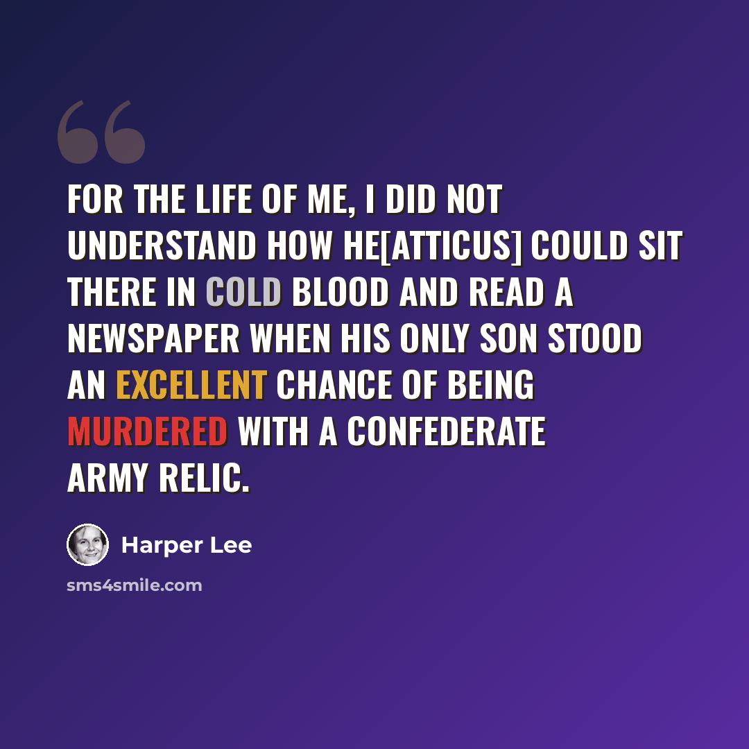“For the life of me, I did not understand how he[Atticus] could sit there in cold blood and read a newspaper when his only son stood an excellent chance of being murdered with a Confederate Army relic.” quote by Harper Lee
