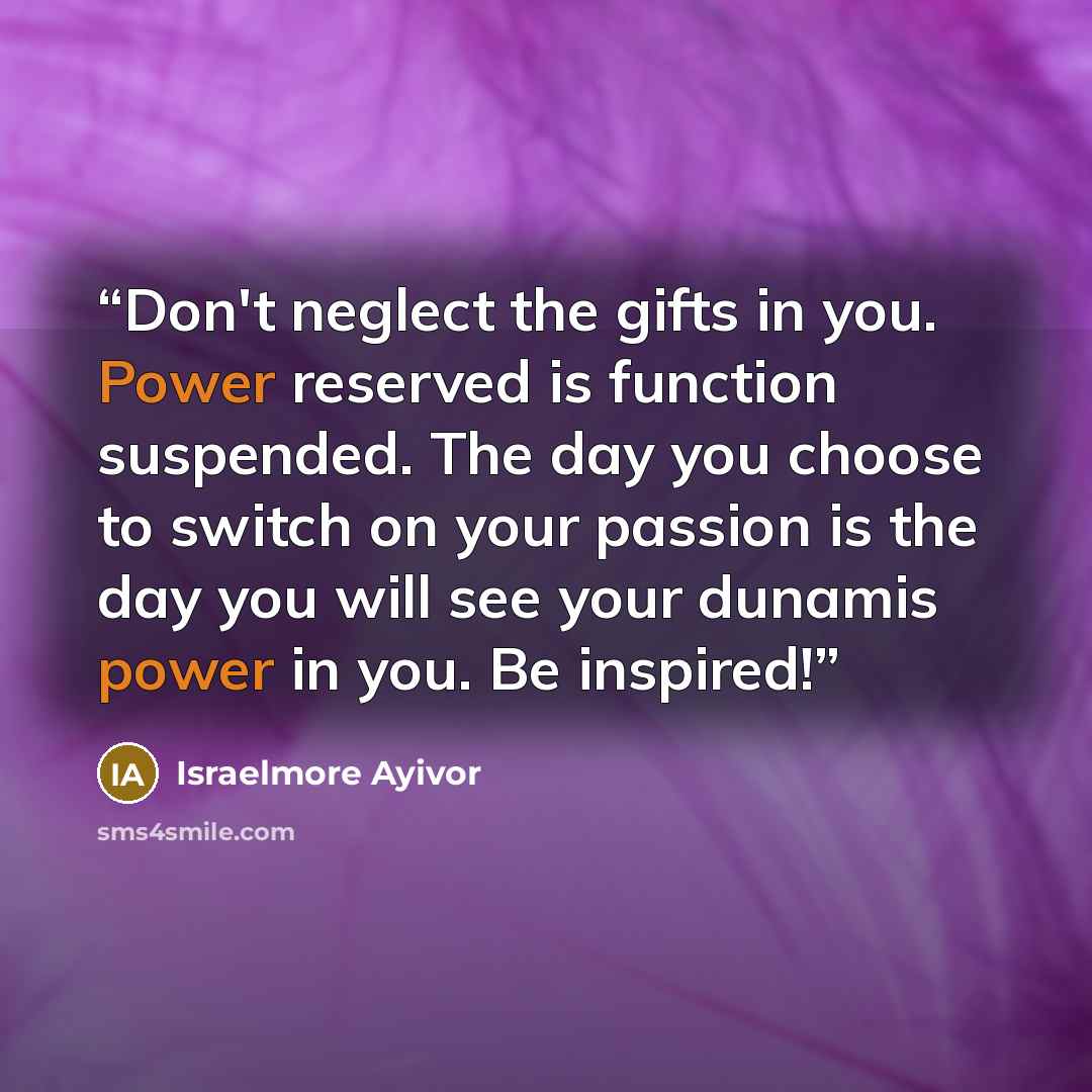 “Don't neglect the gifts in you. Power reserved is function suspended. The day you choose to switch on your passion is the day you will see your dunamis power in you. Be inspired!” quote by Israelmore Ayivor