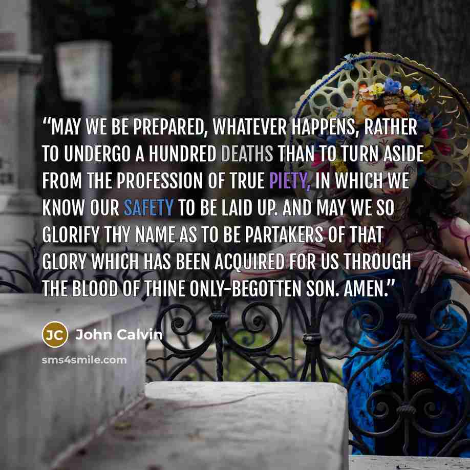 “May we be prepared, whatever happens, rather to undergo a hundred deaths than to turn aside from the profession of true piety, in which we know our safety to be laid up. And may we so glorify thy name as to be partakers of that glory which has been acquired for us through the blood of thine…” quote by John Calvin