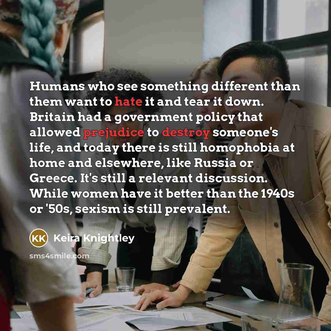 “Humans who see something different than them want to hate it and tear it down. Britain had a government policy that allowed prejudice to destroy someone's life, and today there is still homophobia at home and elsewhere, like Russia or Greece. It's still a relevant discussion. While women have it…” quote by Keira Knightley