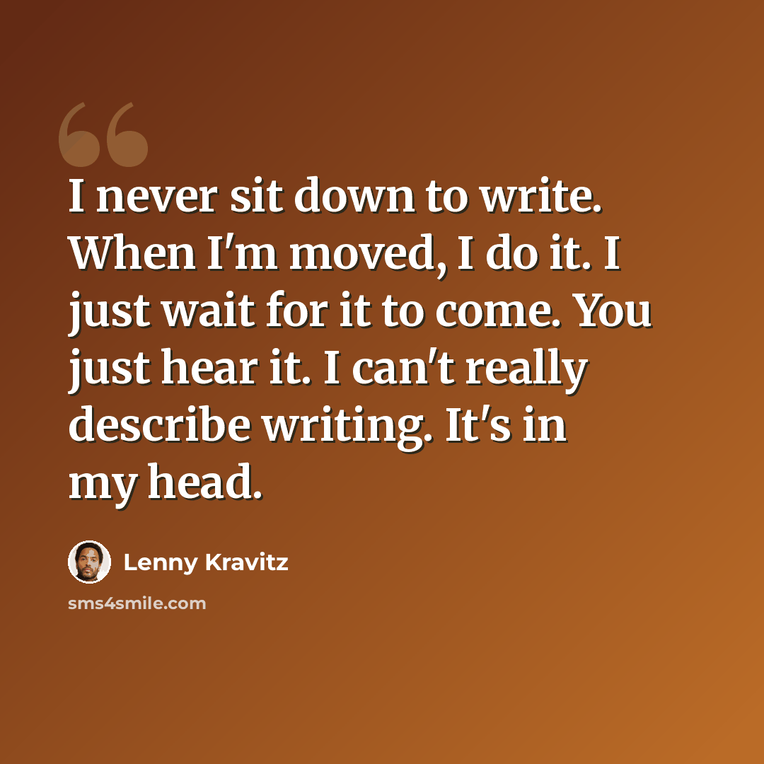 “I never sit down to write. When I'm moved, I do it. I just wait for it to come. You just hear it. I can't really describe writing. It's in my head.” quote by Lenny Kravitz