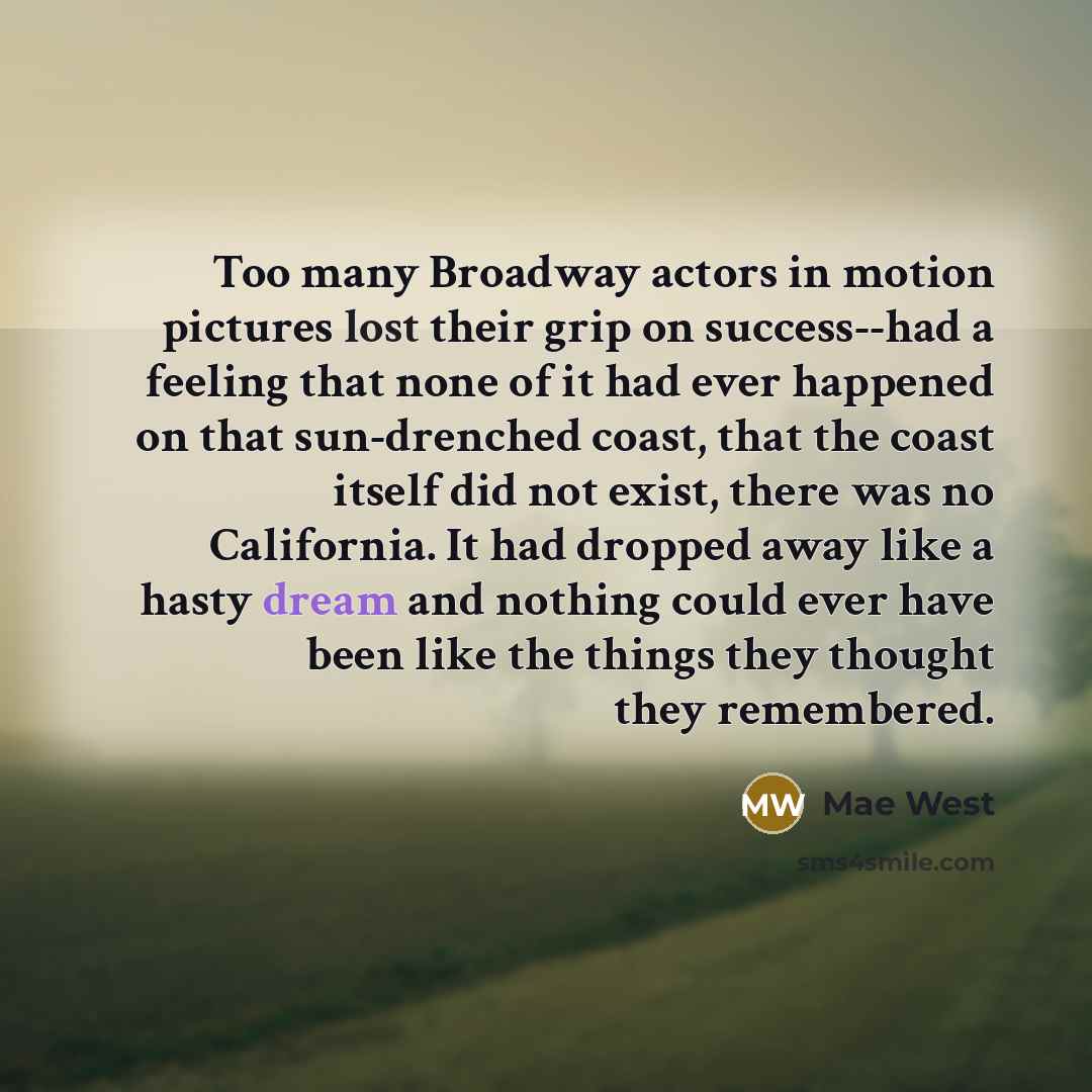 “Too many Broadway actors in motion pictures lost their grip on success--had a feeling that none of it had ever happened on that sun-drenched coast, that the coast itself did not exist, there was no California. It had dropped away like a hasty dream and nothing could ever have been like the things…” quote by Mae West