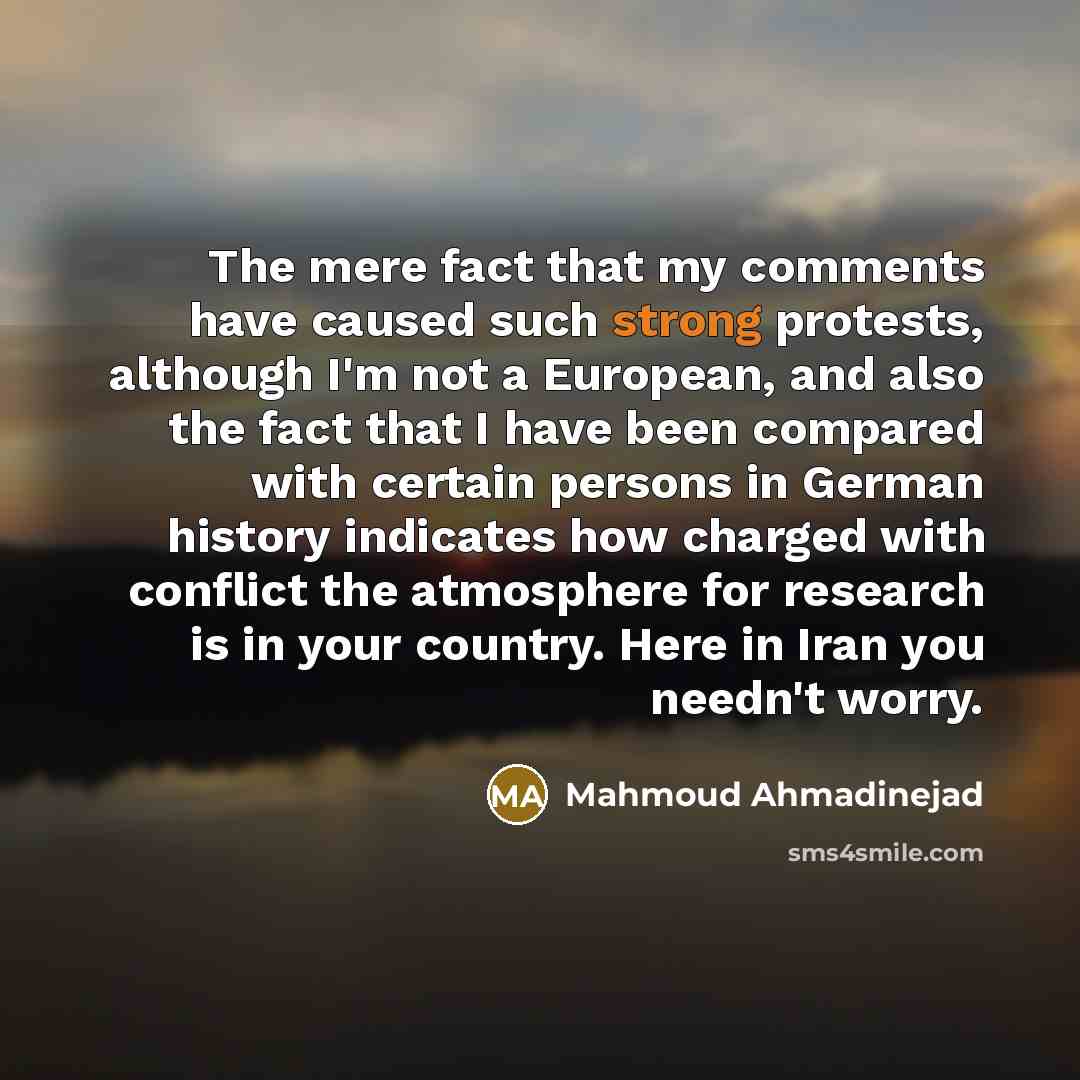 “The mere fact that my comments have caused such strong protests, although I'm not a European, and also the fact that I have been compared with certain persons in German history indicates how charged with conflict the atmosphere for research is in your country. Here in Iran you needn't worry.” quote by Mahmoud Ahmadinejad