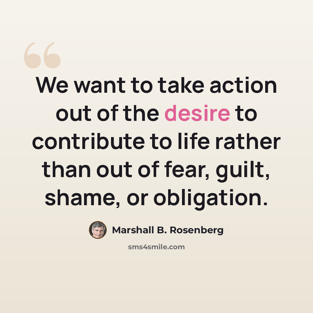 “We want to take action out of the desire to contribute to life rather than out of fear, guilt, shame, or obligation.” quote by Marshall B. Rosenberg