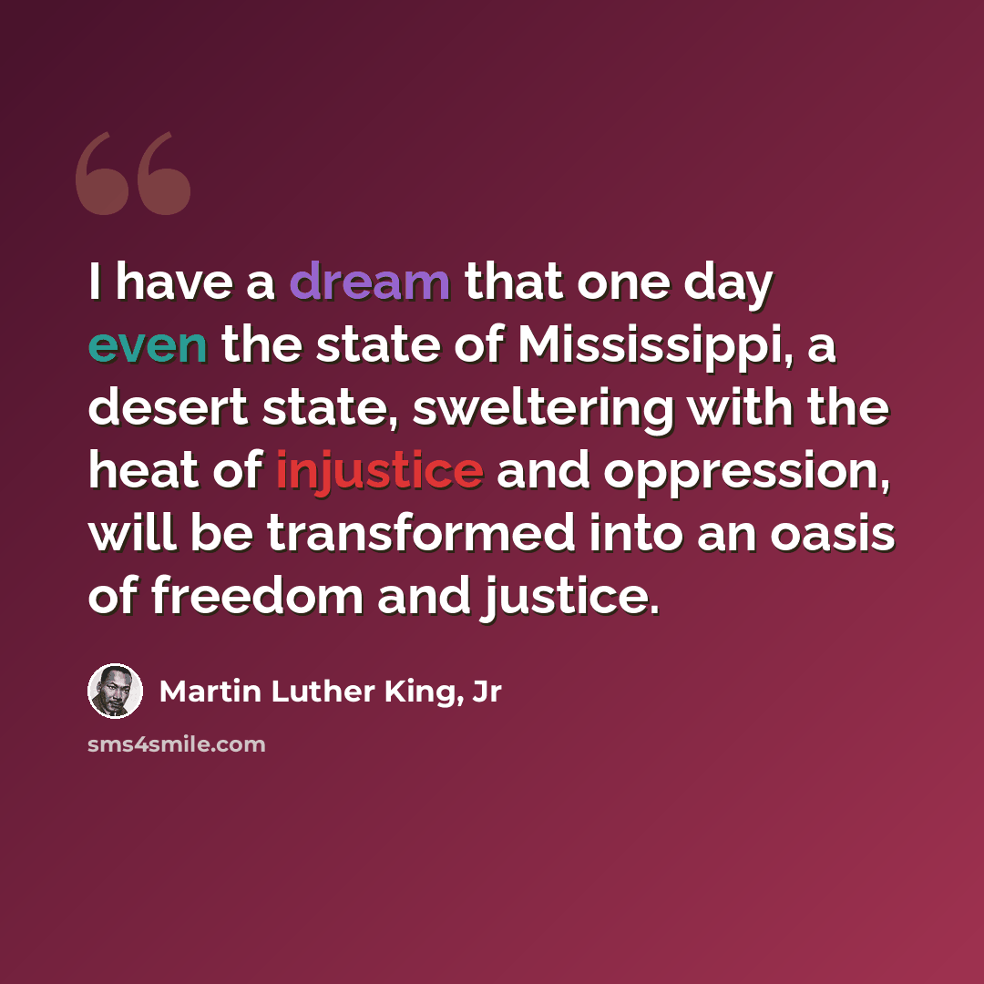 “I have a dream that one day even the state of Mississippi, a desert state, sweltering with the heat of injustice and oppression, will be transformed into an oasis of freedom and justice.” quote by Martin Luther King, Jr