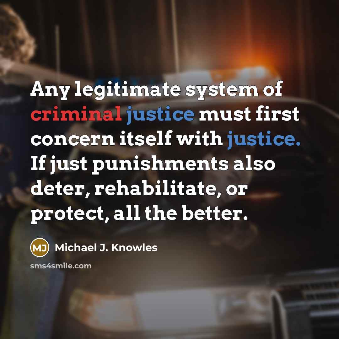 “Any legitimate system of criminal justice must first concern itself with justice. If just punishments also deter, rehabilitate, or protect, all the better.” quote by Michael J. Knowles