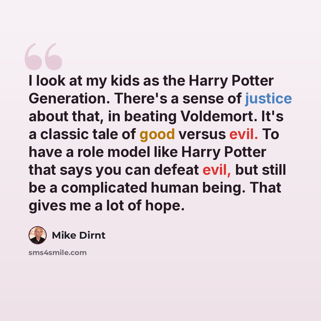 “I look at my kids as the Harry Potter Generation. There's a sense of justice about that, in beating Voldemort. It's a classic tale of good versus evil. To have a role model like Harry Potter that says you can defeat evil, but still be a complicated human being. That gives me a lot of hope.” quote by Mike Dirnt