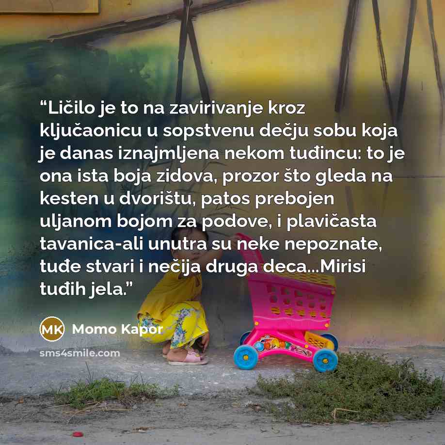 “Ličilo je to na zavirivanje kroz ključaonicu u sopstvenu dečju sobu koja je danas iznajmljena nekom tuđincu: to je ona ista boja zidova, prozor što gleda na kesten u dvorištu, patos prebojen uljanom bojom za podove, i plavičasta tavanica-ali unutra su neke nepoznate, tuđe stvari i nečija druga…” quote by Momo Kapor