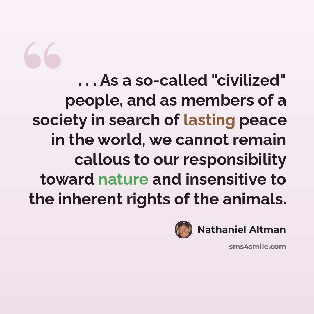 “. . . As a so-called "civilized" people, and as members of a society in search of lasting peace in the world, we cannot remain callous to our responsibility toward nature and insensitive to the inherent rights of the animals.” quote by Nathaniel Altman