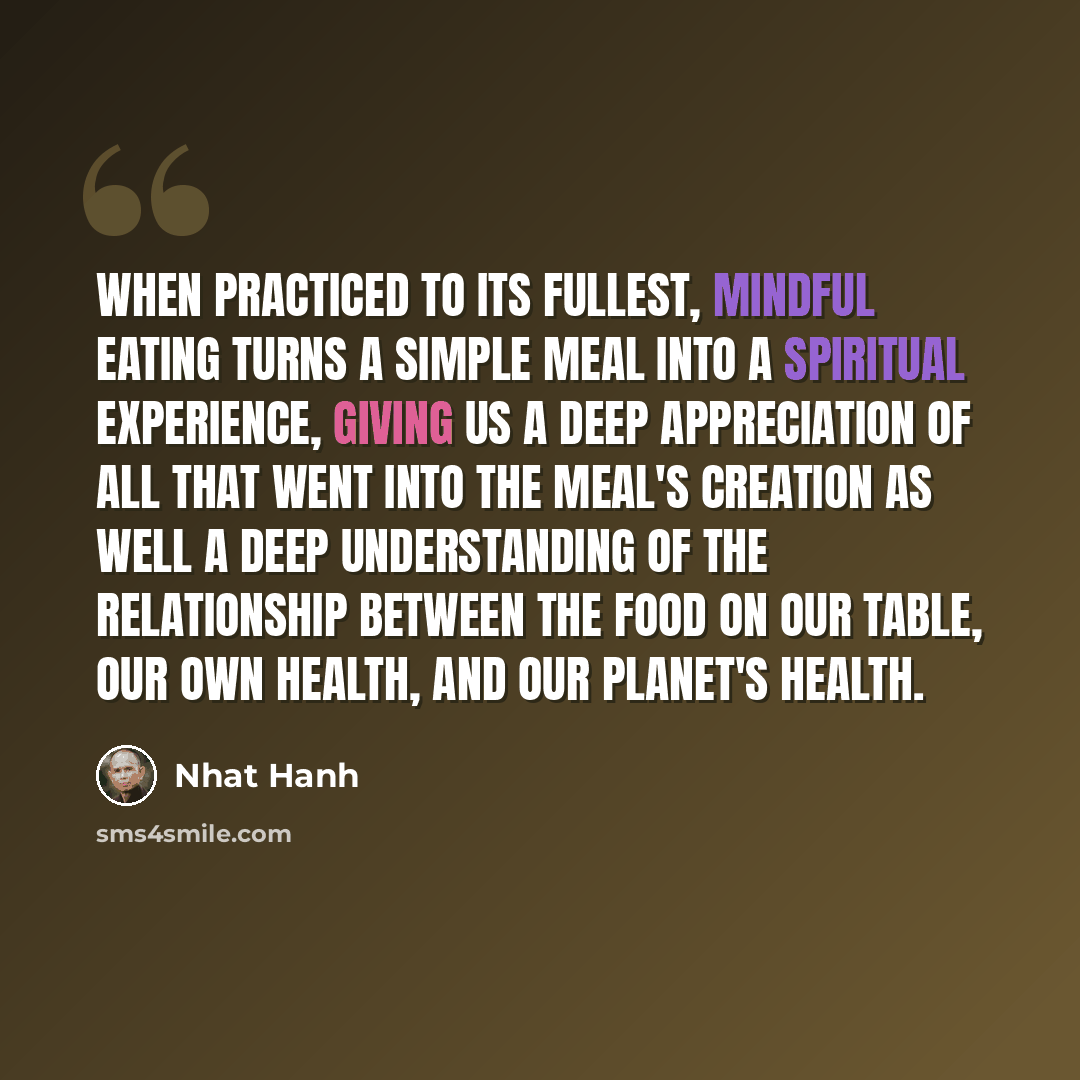 “When practiced to its fullest, mindful eating turns a simple meal into a spiritual experience, giving us a deep appreciation of all that went into the meal's creation as well a deep understanding of the relationship between the food on our table, our own health, and our planet's health.” quote by Nhat Hanh