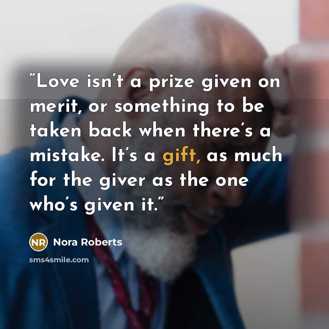 “Love isn’t a prize given on merit, or something to be taken back when there’s a mistake. It’s a gift, as much for the giver as the one who’s given it.” quote by Nora Roberts