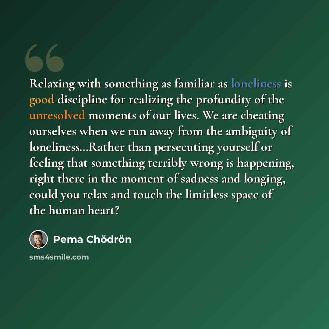 “Relaxing with something as familiar as loneliness is good discipline for realizing the profundity of the unresolved moments of our lives. We are cheating ourselves when we run away from the ambiguity of loneliness…Rather than persecuting yourself or feeling that something terribly wrong is…” quote by Pema Chodron